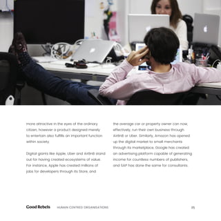 25HUMAN CENTRED ORGANISATIONS
more attractive in the eyes of the ordinary
citizen, however a product designed merely
to entertain also fulfills an important function
within society.
Digital giants like Apple, Uber and AirBnB stand
out for having created ecosystems of value.
For instance, Apple has created millions of
jobs for developers through its Store, and
the average car or property owner can now,
effectively, run their own business through
AirBnB or Uber. Similarly, Amazon has opened
up the digital market to small merchants
through its marketplace, Google has created
an advertising platform capable of generating
income for countless numbers of publishers,
and SAP has done the same for consultants.
 