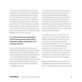29HUMAN CENTRED ORGANISATIONS
If we take a closer look at the most influential
organisations, as well as those companies with
the highest market capitalisation, we observe
that they all share the same focus on digital
innovation, and each is strong in at least one of
the journeys discussed previously. The market
rewards them, not only for being the companies
with the greatest capacity to generate income
in the immediate future, but also because their
way of working guarantees innovation and rapid
adaptation to consumer demand.
The relationship between digitilisation
and the human centred organisation is
particularly evident when we look at the
consumer’s journey.
We can only fully understand the consumer
through the endless amounts of data they leave
behind across the channels they interact with.
Unique, enjoyable and personalised experiences
can only be achieved through the channels
where the consumer spends the majority of their
time; maximisation of business value is only
achievable if we take complete advantage of
the digital environment.
That’s why, when we think of HCOs, Amazon is
always the first one that comes to mind. This
is due not only to the predictive models of
recommendation they have in place, but also
the unbeatable experience that comes from
that initial recommendation and ends with a
simplified, one-click purchase, fast delivery and
customer service that is hard to beat. When we
aspire to human-centricity, we are all just trying
to be a bit more like Amazon.
The employee is at the centre of the co-
worker journey and it doesn’t really matter
whether the business is traditional or one
going through a digital transformation -
putting the employee first benefits everyone.
That said, the more digitally advanced
organisations will have an easier time
prioritising the employee as the culture that
has been put in place, and the digital tools
already at their disposal, will help facilitate
the implementation of this kind of system.
Google is relevant both in terms of its brand,
its approach to the workplace, and the way it
relies on its employees as a source of innovative
 