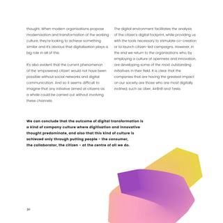 30
thought. When modern organisations propose
modernisation and transformation of the working
culture, they’re looking to achieve something
similar and it’s obvious that digitalisation plays a
big role in all of this.
It’s also evident that the current phenomenon
of the ‘empowered citizen’ would not have been
possible without social networks and digital
communication. And so it seems difficult to
imagine that any initiative aimed at citizens as
a whole could be carried out without involving
these channels.
The digital environment facilitates the analysis
of the citizen’s digital footprint, while providing us
with the tools necessary to stimulate co-creation
or to launch citizen-led campaigns. However, in
the end we return to the organisations who, by
employing a culture of openness and innovation,
are developing some of the most outstanding
initiatives in their field. It is clear that the
companies that are having the greatest impact
on our society are those who are most digitally
inclined, such as Uber, AirBnB and Tesla.
We can conclude that the outcome of digital transformation is
a kind of company culture where digitisation and innovative
thought predominate, and also that this kind of culture is
achieved only through putting people - the consumer,
the collaborator, the citizen - at the centre of all we do.
 