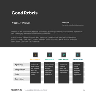 31HUMAN CENTRED ORGANISATIONS
We work at the intersection of people brands and technology; creating rich consumer experiences
and challenging our clients to innovate and transform.
Clients: Toyota, Spotify, Amadeus, Ikea, Santander, LG Electronics, Lexus, Bimbo, Día Group,
Fundación ONCE, HM, Kiehl’s, L’ Oréal, Sephora, Royal Caribbean, Sky TV, Almirall, NH Hotels,
Bupa Group, Telefónica, The Economist.
CONTACT
fernando.polo@goodrebels.com
Develop high
value analysis
and strategies
which put
people at the
centre
Create relevant
and impactful
products,
services and
consumer
experiences
Measure the
impact of
digital and
optimise return
in investment
Accelerate
change,
empower
people and
transform
organisations
INTELLIGENCE EXPERIENCE PERFORMANCE ENABLEMENT
Agile Org.
Imagination
Data
Technology
#REBELTHINKING
 