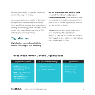5HUMAN CENTRED ORGANISATIONS
the user in mind (think Google and Apple) has
elevated them right to the top.
As consumer power grew traditional disciplines,
like ergonomics, were forced to evolve. In the
1980s and 90s this evolution gave way to Design
Thinking, a methodology which utilised the minds
of designers (industrial, architectural...etc.) in
order to solve complex problems.
Digitalisation
Digitalisation has made available to
citizens technologies that previously
did not exist or that had required huge
economic investment and were not
commercially viable. Citizens are now able
to coordinate amongst themselves, confront
large public or private organisations and win,
just like David and Goliath.
Wikipedia, Bitcoin, Kiva and Khan Academy
have all embraced the digitalisation
revolution. They use Blockchain as a model, a
technology that goes against everything large
corporations once stood for.
Trends within Human Centred Organisations
• EFQM (European
Foundation for Quality
Management)
• CSR (Corporate Social
Responsibility)
• Shared Value (see
Michael Porter)
• Design Thinking
• Consumer experience
• Digital Start-ups
• Social Networks
• P2P Technology
 