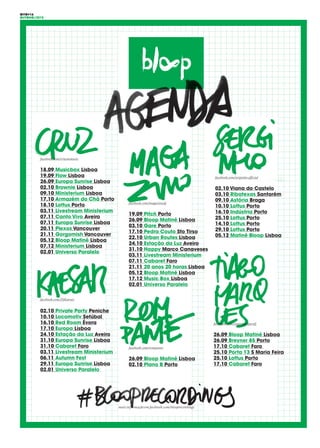 OITO#16
OUTONO/2015
facebook.com/cruzmmusic
18.09 Musicbox Lisboa
19.09 Flow Lisboa
26.09 Europa Sunrise Lisboa
02.10 Brownie Lisboa
09.10 Ministerium Lisboa
17.10 Armazém do Chá Porto
18.10 Lottus Porto
03.11 Livestream Ministerium
07.11 Canto Vivo Aveiro
07.11 Europa Sunrise Lisboa
20.11 Plexos Vancouver
21.11 Gorgomish Vancouver
05.12 Bloop Matiné Lisboa
07.12 Ministerium Lisboa
02.01 Universo Paralelo
facebook.com/serginho.official
02.10 Viana do Castelo
03.10 Ribatexas Santarém
09.10 Astória Braga
10.10 Lottus Porto
16.10 Indústria Porto
25.10 Lottus Porto
14.10 Lottus Porto
29.10 Lottus Porto
05.12 Matiné Bloop Lisboa
facebook.com/tiagomarquesdj
26.09 Bloop Matiné Lisboa
26.09 Breyner 85 Porto
17.10 Cabaret Faro
25.10 Porta 13 S Maria Feira
25.10 Lottus Porto
17.10 Cabaret Faro
facebook.com/DjKaesar
02.10 Private Party Peniche
10.10 Locomotiv Setúbal
16.10 Red Room Évora
17.10 Europa Lisboa
24.10 Estação da Luz Aveiro
31.10 Europa Sunrise Lisboa
31.10 Cabaret Faro
03.11 Livestream Ministerium
06.11 Autumn Fest
29.11 Europa Sunrise Lisboa
02.01 Universo Paralelo
facebook.com/magazinodj
19.09 Pitch Porto
26.09 Bloop Matiné Lisboa
03.10 Gare Porto
17.10 Pedra Couto Sto Tirso
22.10 Urban Routes Lisboa
24.10 Estação da Luz Aveiro
31.10 Happy Marco Canaveses
03.11 Livestream Ministerium
07.11 Cabaret Faro
21.11 20 anos 20 horas Lisboa
05.12 Bloop Matiné Lisboa
17.12 Music Box Lisboa
02.01 Universo Paralelo
facebook.com/rompante
26.09 Bloop Matiné Lisboa
02.10 Plano B Porto
mais informação em facebook.com/blooprecordings
 