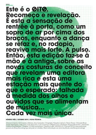OITO#2
OUTONO/2015
Este é o OITO.
Recomeço e revelação.
É esta a sensação de
rentrée à porta, como um
sopro de ar por cima dos
braços, enquanto a dança
se refaz e, no rodopio,
reaviva mais forte. A pulso.
Então, esta edição faz-se à
mão e à antiga, sobre as
novas costuras de conceito
que revelam uma editora
mais rica e esta uma
estação mais quente do
que o esperado: talhada
à medida dos olhos e
ouvidos que se alimentam
de música…
Cada vez mais única.
NÚMERO TRÊS / OUTUBRO 2015 / FICHA TÉCNICA
Director Criativo: Gil Correia / Editora: Ana Castanho / Fotografia: Natasha Cabral e Tânia Neves / Direcção Bloop:
André Henriques, João Cruz, Luís del Costa, Luís Lourenço e Miguel Cruz / Produção: Raquel Moutinho / Impressão:
Gráfica Funchalense / Tiragem: 15.000 exemplares / Depósito Legal: 389505/15 / O jornal OITO é uma publicação
gratuita da Bloop Recordings que não pode ser vendida. Mais informação em www.facebook.com/blooprecordings
 