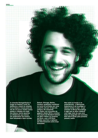 OITO#4
OUTONO/2015
A conexão Portugal-Suíça é
longa na história, curta na
distância e cheia na relação.
E se a Suíça o trouxe para cá,
ele de cá puxou muitos outros
países e cidades na mala
dos discos, tantos quantas
as influências que somou
em quilómetros de música
bem estudada e bem ouvida.
Detroit, Chicago, Berlim,
Londres: pudessem combinar-
se numa só entrada, por uma
só porta, era por aí que ele
entrava. De rompante.
Ele, Pedro, em incursões de
gigante desde 2010 e a entrar
nos charts da Resident Advisor
em 2012. Pintou as sombras
do Porto, com o EP Porto
Shades que teve o aplauso
de internacionais como Anja
Schneider.
Mas entre as tracks e as
experiências - a Metropolis
Experience é de investigar e
deixar encher a sala - a sua
entrada na Bloop Recordings
é algo que se deve celebrar
com algo mais do que uma
festa ou biografia em corrimão.
Este lado B pede pela primeira
pessoa, assim.
 