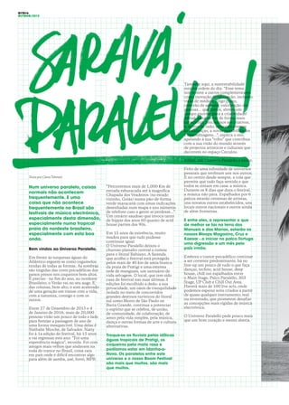 OITO#6
OUTONO/2015
Texto por Clara Tehrani
Num universo paralelo, coisas
normais não acontecem
frequentemente. E uma
coisa que não acontece
frequentemente no Brasil são
festivais de música electrónica,
especialmente desta dimensão,
especialmente numa tropical
praia do nordeste brasileiro,
especialmente com esta boa
onda.
Bem vindos ao Universo Paralello.
Em frente às turquesas águas do
Atlântico erguem-se como cogumelos
tendas de todas as formas. As sombras
são tingidas das cores psicadélicas dos
panos presos nos coqueiros bem altos.
É preciso - no fim do ano, no nordeste
Brasileiro, o Verão vai no seu auge. E
das colunas, bem alto, o som acelerado
de uma geração em transe com a vida,
com a natureza, consigo e com os
outros.
Entre 27 de Dezembro de 2015 e 4
de Janeiro de 2016, mais de 20,000
pessoas virão um pouco de todo o lado
para festejar a passagem de ano de
uma forma inesquecível. Uma delas é
Nathalie Mioche, de Salvador. Natty
foi à 1a edição do festival, há 15 anos
e vai regressar este ano. “Foi uma
experiência mágica”, recorda. Foi com
amigos mais velhos que andavam na
roda do trance no Brasil, coisa rara
em país onde é difícil encontrar algo
para além de samba, axé, forró, MPB.
“Percorremos mais de 1,000 Km de
estrada esburacada até à magnífica
Chapada dos Veadeiros (no estado
vizinho, Goiás) numa pão-de-forma
verde-maracanã com umas indicações
desenhadas num mapa e uns números
de telefone caso a gente se perdesse...”.
Um cenário saudoso que invoca tanto
de hippie dos anos 60 quanto de acid
house parties dos 90s.
Em 15 anos de existência, muito
mudou para que tudo pudesse
continuar igual.
O Universo Paralello deixou o
chuvoso planalto central e rumou
para o litoral Bahiano. A fazenda
que acolhe o festival está protegida
pelos mais de 40 km de areia branca
da praia de Pratigi e uma extensa
rede de manguais, um santuário de
vida selvagem. O local, que tem sido
casa do festival nas suas últimas 3
edições foi escolhido a dedo: a sua
privacidade, um oásis de tranquilidade
isolado no meio de concorridos
grandes destinos turísticos do litoral
sul como Morro de São Paulo ou
Barra Grande, continua a potenciar
o espírito que se celebra, de união,
de comunidade, de colaboração, de
amor pela vida simples, pela música,
dança e outras formas de arte e cultura
alternativas.
Troque-se as fluviais pelas idílicas
águas tropicais de Pratigi, os
coqueiros pela mata rasa e
podíamos estar em Idanha-a-
Nova. Os paralelos entre este
universo e o nosso Boom Festival
são mais que muitos. são mais
que muitos.
Também aqui, a sustentabilidade
está na ordem do dia. “Esse tema
nos remete a outros complementares
como inovação, colaboração, inclusão,
visão de médio e longo prazo,
conexão de saberes, valorização das
pessoas... que juntos, abrem um
campo enorme para a criatividade!
Afinal, para inovar de forma mais
consciente, precisamos ser criativos,
e, acima de tudo, estarmos abertos
às mudanças, a novas possibilidades
e aprendizagens...”, explica o site,
apelando à sua “tribo” que contribua
com a sua visão do mundo através
de projectos artísticos e culturais que
decorrem no espaço Circulou.
Afinal, um Universo Paralello é assim.
Feito de uma infinidade de universos
pessoais que revibram uns nos outros.
E no centro desde sempre, a cola que
permite que tudo faça sentido e que
todos se sintam em casa: a música.
Durante os 8 dias que dura o festival,
a música não pára. Espalhados por 6
palcos estarão centenas de artistas,
uns novatos outros estabelecidos, uns
locais outros nacionais e outros ainda
de além fronteiras.
E entre eles, a representar o que
de melhor se faz na terra dos
Manueis e das Marias, estarão os
nossos Bloops Magazino, Cruz e
Kaesar - a iniciar no palco Tortuga
uma digressão e um mês pelo
país irmão.
Embora o trance psicadélico continue
a ser corrente predominante, há no
line-up um pouco de tudo o que faça
dançar, techno, acid house, deep
house, chill out espalhados entre
o Main Stage, Palco Paralello, 303
Stage, UP Club e Chill Out Area.
Haverá mais de 100 live acts, onde
podemos esperar sons criados a partir
de quase qualquer instrumento, real
ou inventado, que prometem desafiar
as concepções mais rígidas de música
electrónica.
O Universo Paralello pede pouco mais
que um bom coração e mente aberta.
 