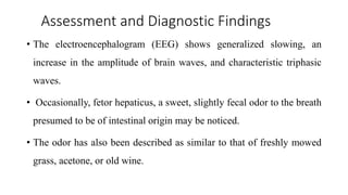 Assessment and Diagnostic Findings
• The electroencephalogram (EEG) shows generalized slowing, an
increase in the amplitude of brain waves, and characteristic triphasic
waves.
• Occasionally, fetor hepaticus, a sweet, slightly fecal odor to the breath
presumed to be of intestinal origin may be noticed.
• The odor has also been described as similar to that of freshly mowed
grass, acetone, or old wine.
 
