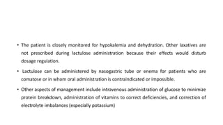 • The patient is closely monitored for hypokalemia and dehydration. Other laxatives are
not prescribed during lactulose administration because their effects would disturb
dosage regulation.
• Lactulose can be administered by nasogastric tube or enema for patients who are
comatose or in whom oral administration is contraindicated or impossible.
• Other aspects of management include intravenous administration of glucose to minimize
protein breakdown, administration of vitamins to correct deficiencies, and correction of
electrolyte imbalances (especially potassium)
 