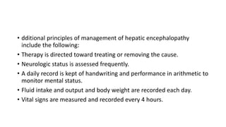 • dditional principles of management of hepatic encephalopathy
include the following:
• Therapy is directed toward treating or removing the cause.
• Neurologic status is assessed frequently.
• A daily record is kept of handwriting and performance in arithmetic to
monitor mental status.
• Fluid intake and output and body weight are recorded each day.
• Vital signs are measured and recorded every 4 hours.
 