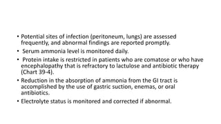• Potential sites of infection (peritoneum, lungs) are assessed
frequently, and abnormal findings are reported promptly.
• Serum ammonia level is monitored daily.
• Protein intake is restricted in patients who are comatose or who have
encephalopathy that is refractory to lactulose and antibiotic therapy
(Chart 39-4).
• Reduction in the absorption of ammonia from the GI tract is
accomplished by the use of gastric suction, enemas, or oral
antibiotics.
• Electrolyte status is monitored and corrected if abnormal.
 