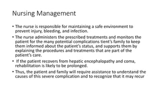 Nursing Management
• The nurse is responsible for maintaining a safe environment to
prevent injury, bleeding, and infection.
• The nurse administers the prescribed treatments and monitors the
patient for the many potential complications tient’s family to keep
them informed about the patient’s status, and supports them by
explaining the procedures and treatments that are part of the
patient’s care.
• If the patient recovers from hepatic encephalopathy and coma,
rehabilitation is likely to be prolonged.
• Thus, the patient and family will require assistance to understand the
causes of this severe complication and to recognize that it may recur
 