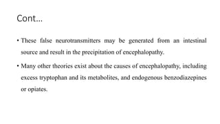 Cont…
• These false neurotransmitters may be generated from an intestinal
source and result in the precipitation of encephalopathy.
• Many other theories exist about the causes of encephalopathy, including
excess tryptophan and its metabolites, and endogenous benzodiazepines
or opiates.
 