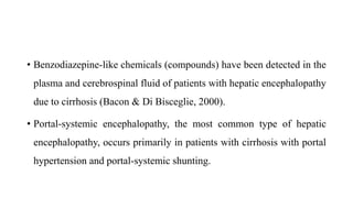 • Benzodiazepine-like chemicals (compounds) have been detected in the
plasma and cerebrospinal fluid of patients with hepatic encephalopathy
due to cirrhosis (Bacon & Di Bisceglie, 2000).
• Portal-systemic encephalopathy, the most common type of hepatic
encephalopathy, occurs primarily in patients with cirrhosis with portal
hypertension and portal-systemic shunting.
 