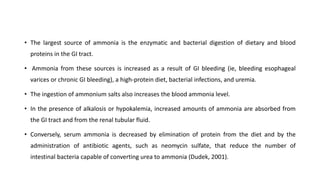 • The largest source of ammonia is the enzymatic and bacterial digestion of dietary and blood
proteins in the GI tract.
• Ammonia from these sources is increased as a result of GI bleeding (ie, bleeding esophageal
varices or chronic GI bleeding), a high-protein diet, bacterial infections, and uremia.
• The ingestion of ammonium salts also increases the blood ammonia level.
• In the presence of alkalosis or hypokalemia, increased amounts of ammonia are absorbed from
the GI tract and from the renal tubular fluid.
• Conversely, serum ammonia is decreased by elimination of protein from the diet and by the
administration of antibiotic agents, such as neomycin sulfate, that reduce the number of
intestinal bacteria capable of converting urea to ammonia (Dudek, 2001).
 