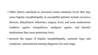 • Other factors unrelated to increased serum ammonia levels that may
cause hepatic encephalopathy in susceptible patients include excessive
diuresis, dehydration, infections, surgery, fever, and some medications
(sedative agents, tranquilizers, analgesic agents, and diuretic
medications that cause potassium loss).
• presents the stages of hepatic encephalopathy, common signs and
symptoms, and potential nursing diagnoses for each stage.
 