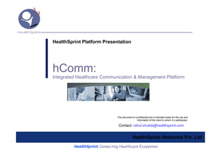 HealthSprint Platform Presentation




hComm:
Integrated Healthcare Communication & Management Platform




                                This document is confidential and is intended solely for the use and
                                                  information of the client to whom it is addressed.

                                 Contact: rahul.shukla@healthsprint.com


                                              HealthSprint Networks Pvt. Ltd.
         HealthSprint: Connecting Healthcare Ecosystem
 