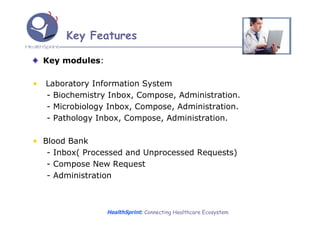 Key Features

    Key modules:

•   Laboratory Information System
    - Biochemistry Inbox, Compose, Administration.
    - Microbiology Inbox, Compose, Administration.
    - Pathology Inbox, Compose, Administration.

• Blood Bank
   - Inbox( Processed and Unprocessed Requests)
   - Compose New Request
   - Administration



                   HealthSprint: Connecting Healthcare Ecosystem
 
