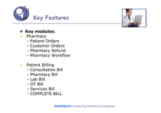 Key Features

  Key modules:
• Pharmacy
   - Patient Orders
   - Customer Orders
   - Pharmacy Refund
   - Pharmacy Workflow

•   Patient Billing
    - Consultation Bill
    - Pharmacy Bill
    - Lab Bill
    - OT Bill
    - Services Bill
    - COMPLETE BILL

                  HealthSprint: Connecting Healthcare Ecosystem
 