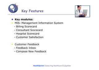 Key Features

   Key modules:
• MIS- Management Information System
  - Billing Scorecard
  - Consultant Scorecard
  - Hospital Scorecard
  - Customer Satisfaction

• Customer Feedback
  - Feedback Inbox
  - Compose New Feedback




              HealthSprint: Connecting Healthcare Ecosystem
 