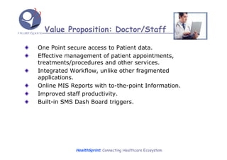 Value Proposition: Doctor/Staff

One Point secure access to Patient data.
Effective management of patient appointments,
treatments/procedures and other services.
Integrated Workflow, unlike other fragmented
applications.
Online MIS Reports with to-the-point Information.
Improved staff productivity.
Built-in SMS Dash Board triggers.




             HealthSprint: Connecting Healthcare Ecosystem
 