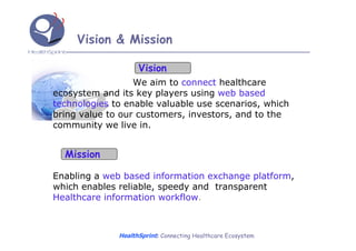 Vision & Mission

                    Vision
                  We aim to connect healthcare
ecosystem and its key players using web based
technologies to enable valuable use scenarios, which
bring value to our customers, investors, and to the
community we live in.


  Mission

Enabling a web based information exchange platform,
which enables reliable, speedy and transparent
Healthcare information workflow.



              HealthSprint: Connecting Healthcare Ecosystem
 