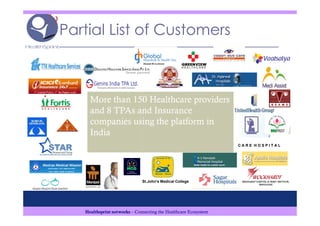 Partial List of Customers



     More than 150 Healthcare providers
     and 8 TPAs and Insurance
     companies using the platform in
     India
                                                                 CARE HOSPITAL




                              St.John's Medical College




   Healthsprint networks – Connecting the Healthcare Ecosystem
 