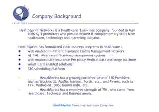 Company Background

HealthSprint Networks is a Healthcare IT services company, founded in May
     2006 by 3 promoters who possess desired & complementary skills from
     healthcare, technology and marketing domains.

HealthSprint has formulated clear business programs in healthcare :
     Web enabled In-Patient Insurance Claims Management Network
                    In-
     HS-PMS– Web based Pharmacy Management system
     HS-PMS–
     Web enabled Life Insurance Pre policy Medical data exchange platform
     Smart Card enabled solutions
     B2C scheduling platform

•            HealthSprint has a growing customer base of 150 Providers,
     such as Wockhardt, Apollo, Manipal, Fortis, etc.. and Payers, such as
             Wockhardt,          Manipal,
     TTK, MediAssist, DHS, Genins India, etc.
          MediAssist,
•            HealthSprint has a employee strength of 75+, who come from
     Healthcare, Technical and Business arena.


                     HealthSprint: Connecting Healthcare Ecosystem
 