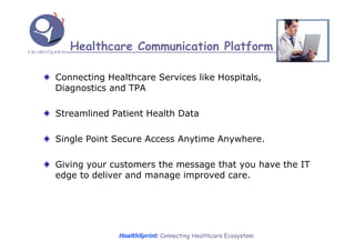 Healthcare Communication Platform

Connecting Healthcare Services like Hospitals,
Diagnostics and TPA

Streamlined Patient Health Data

Single Point Secure Access Anytime Anywhere.

Giving your customers the message that you have the IT
edge to deliver and manage improved care.




              HealthSprint: Connecting Healthcare Ecosystem
 