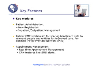 Key Features

  Key modules:

• Patient Administration.
  - New Registration
  - Inpatient/Outpatient Management

• Patient EMR Mechanism for sharing healthcare data to
  relevant people and entities for improved care. For
  example-Payer Provider Network (PPN)

• Appointment Management
   - Real time Appointment Management
   - CRM features like SMS alerts.



               HealthSprint: Connecting Healthcare Ecosystem
 
