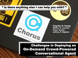 s“ Is there anything else I can help you with? ”
Challenges in Deploying an
On-Demand Crowd-Powered
Conversational Agent
Ting-Hao K. Huang
Walter S. Lasecki
Amos Azaria
Jeffrey P. Bigham
1 / 31
 