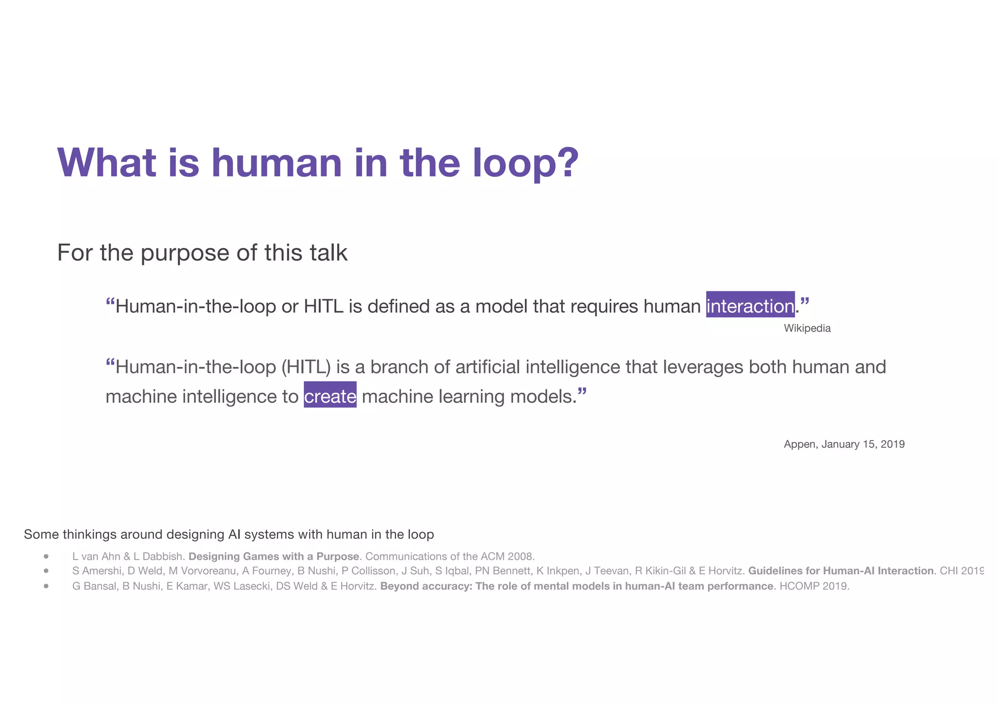 What is human in the loop?
For the purpose of this talk
“Human-in-the-loop or HITL is defined as a model that requires human interaction.”
Wikipedia
“Human-in-the-loop (HITL) is a branch of artificial intelligence that leverages both human and
machine intelligence to create machine learning models.”
Appen, January 15, 2019
Some thinkings around designing AI systems with human in the loop
● L van Ahn & L Dabbish. Designing Games with a Purpose. Communications of the ACM 2008.
● S Amershi, D Weld, M Vorvoreanu, A Fourney, B Nushi, P Collisson, J Suh, S Iqbal, PN Bennett, K Inkpen, J Teevan, R Kikin-Gil & E Horvitz. Guidelines for Human-AI Interaction. CHI 2019.
● G Bansal, B Nushi, E Kamar, WS Lasecki, DS Weld & E Horvitz. Beyond accuracy: The role of mental models in human-AI team performance. HCOMP 2019.
 