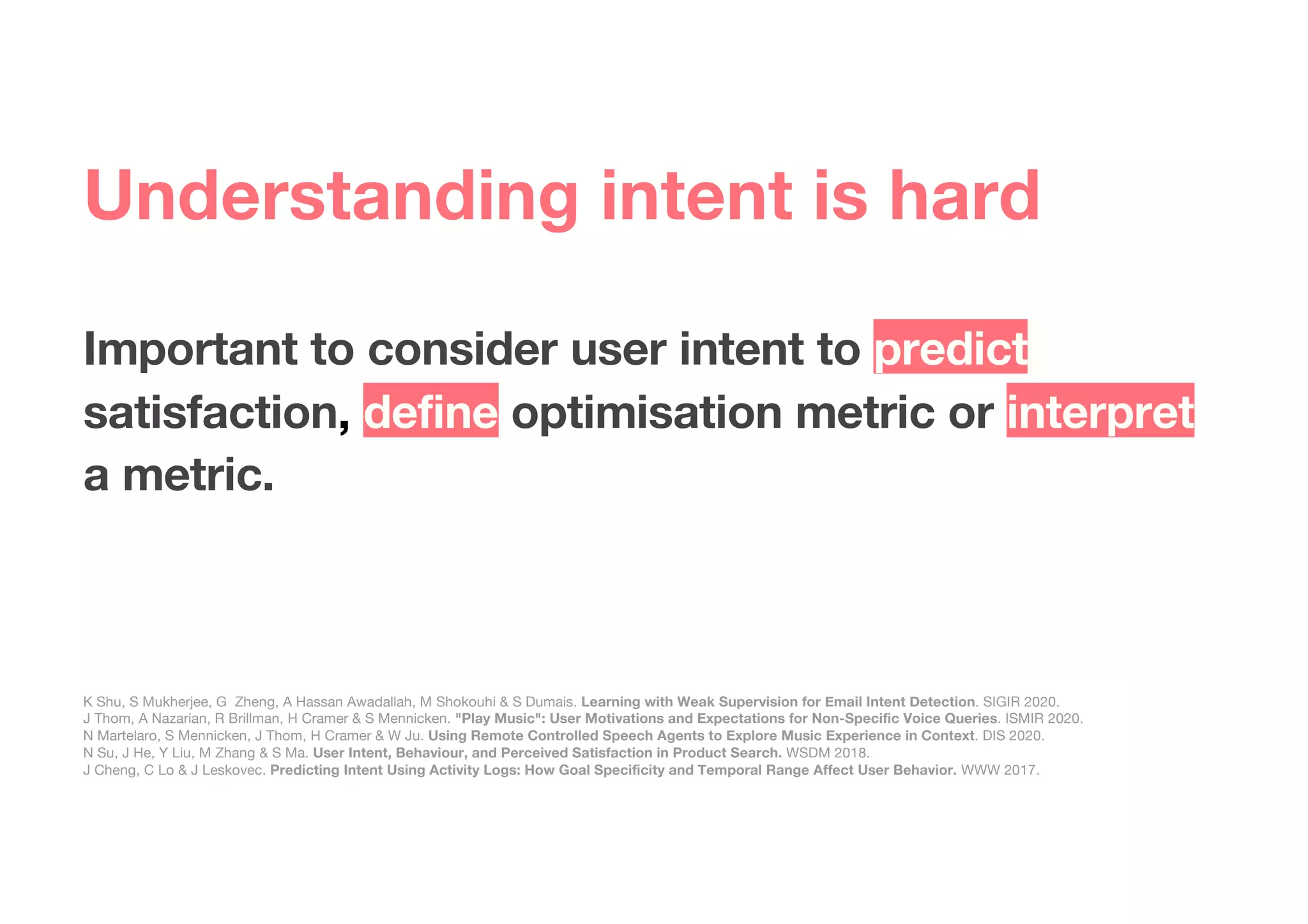 Important to consider user intent to predict
satisfaction, define optimisation metric or interpret
a metric.
K Shu, S Mukherjee, G Zheng, A Hassan Awadallah, M Shokouhi & S Dumais. Learning with Weak Supervision for Email Intent Detection. SIGIR 2020.
J Thom, A Nazarian, R Brillman, H Cramer & S Mennicken. "Play Music": User Motivations and Expectations for Non-Specific Voice Queries. ISMIR 2020.
N Martelaro, S Mennicken, J Thom, H Cramer & W Ju. Using Remote Controlled Speech Agents to Explore Music Experience in Context. DIS 2020.
N Su, J He, Y Liu, M Zhang & S Ma. User Intent, Behaviour, and Perceived Satisfaction in Product Search. WSDM 2018.
J Cheng, C Lo & J Leskovec. Predicting Intent Using Activity Logs: How Goal Specificity and Temporal Range Affect User Behavior. WWW 2017.
Understanding intent is hard
 