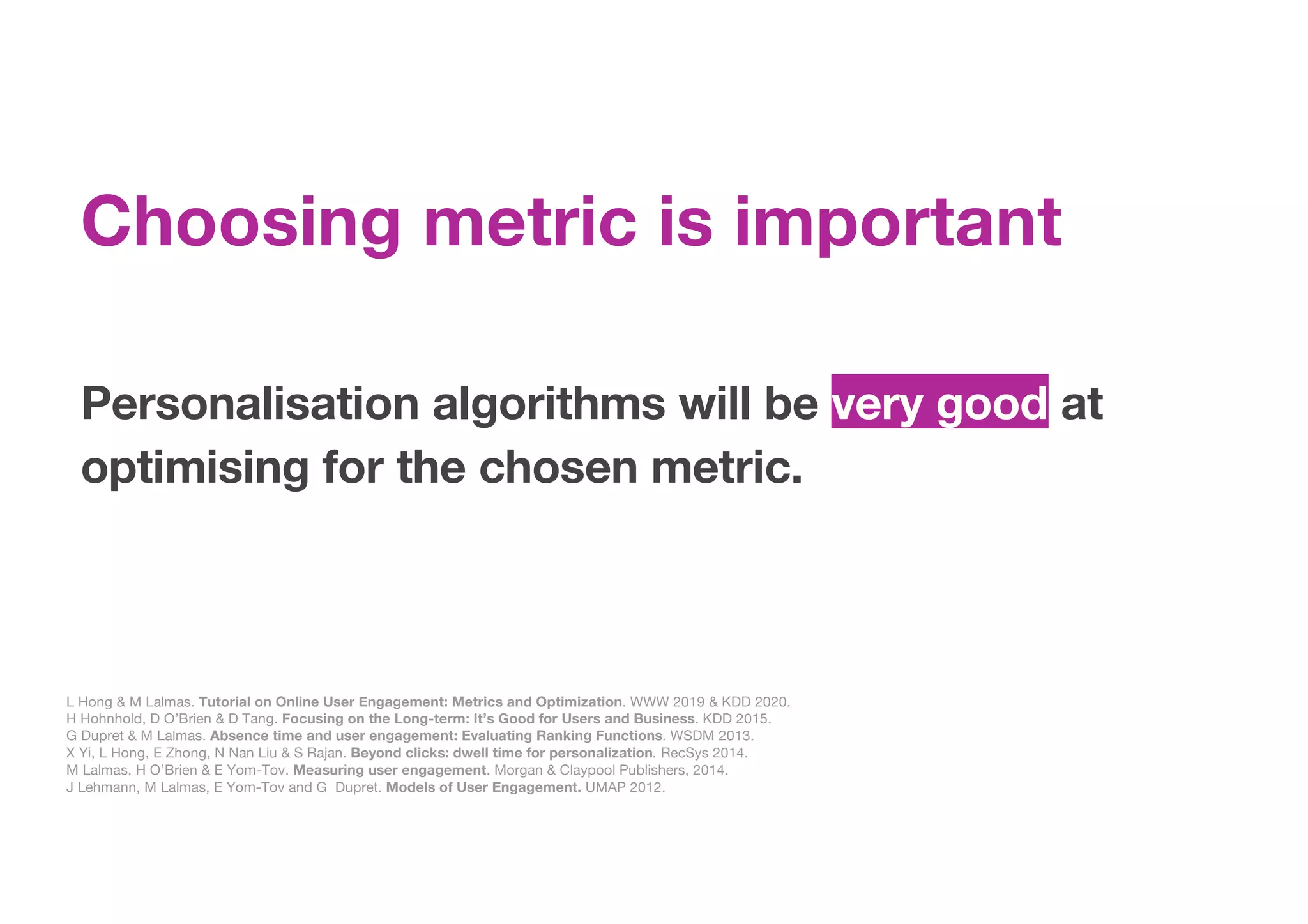 Personalisation algorithms will be very good at
optimising for the chosen metric.
L Hong & M Lalmas. Tutorial on Online User Engagement: Metrics and Optimization. WWW 2019 & KDD 2020.
H Hohnhold, D O’Brien & D Tang. Focusing on the Long-term: It’s Good for Users and Business. KDD 2015.
G Dupret & M Lalmas. Absence time and user engagement: Evaluating Ranking Functions. WSDM 2013.
X Yi, L Hong, E Zhong, N Nan Liu & S Rajan. Beyond clicks: dwell time for personalization. RecSys 2014.
M Lalmas, H O’Brien & E Yom-Tov. Measuring user engagement. Morgan & Claypool Publishers, 2014.
J Lehmann, M Lalmas, E Yom-Tov and G Dupret. Models of User Engagement. UMAP 2012.
Choosing metric is important
 