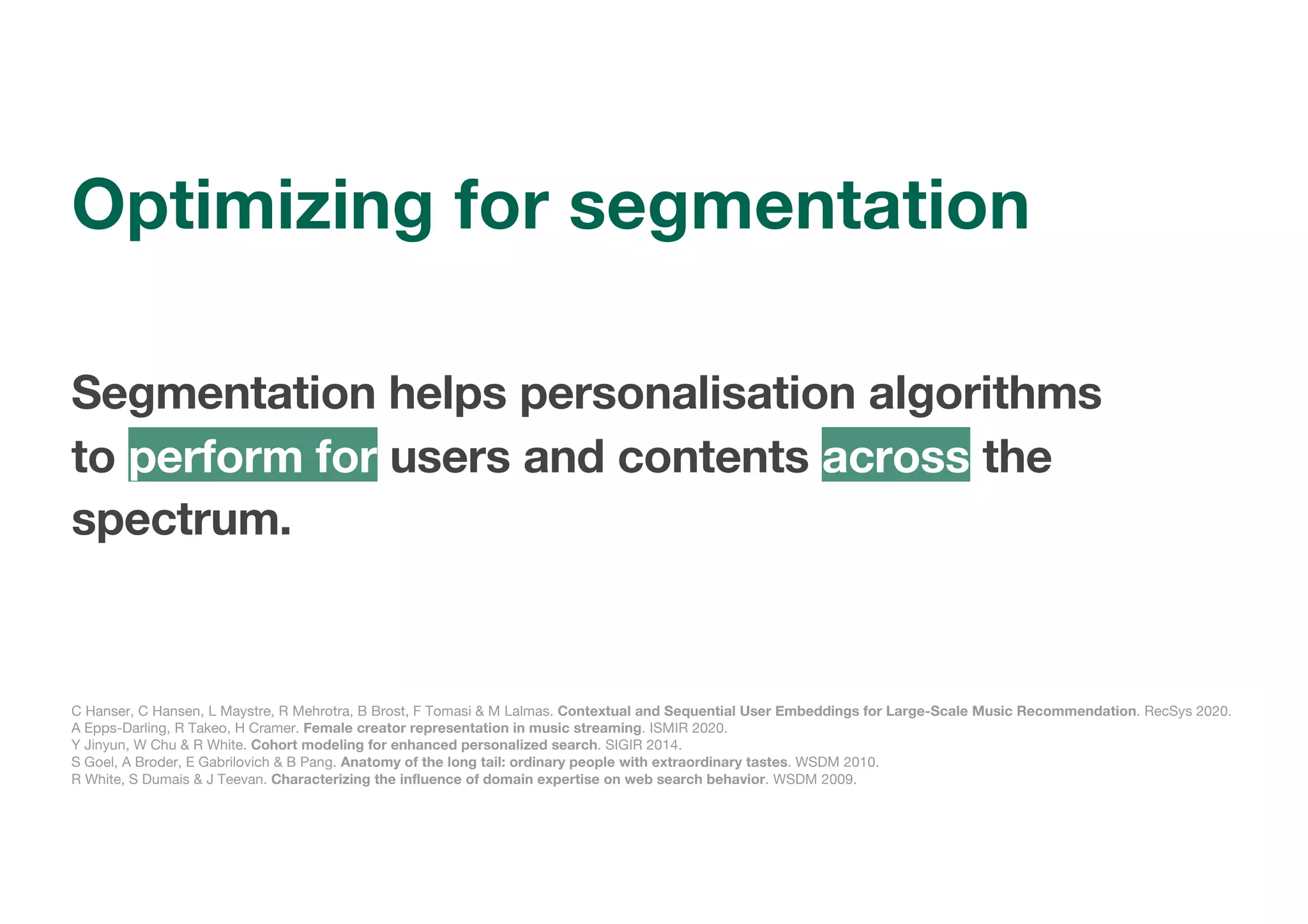 Segmentation helps personalisation algorithms
to perform for users and contents across the
spectrum.
C Hanser, C Hansen, L Maystre, R Mehrotra, B Brost, F Tomasi & M Lalmas. Contextual and Sequential User Embeddings for Large-Scale Music Recommendation. RecSys 2020.
A Epps-Darling, R Takeo, H Cramer. Female creator representation in music streaming. ISMIR 2020.
Y Jinyun, W Chu & R White. Cohort modeling for enhanced personalized search. SIGIR 2014.
S Goel, A Broder, E Gabrilovich & B Pang. Anatomy of the long tail: ordinary people with extraordinary tastes. WSDM 2010.
R White, S Dumais & J Teevan. Characterizing the influence of domain expertise on web search behavior. WSDM 2009.
Optimizing for segmentation
 