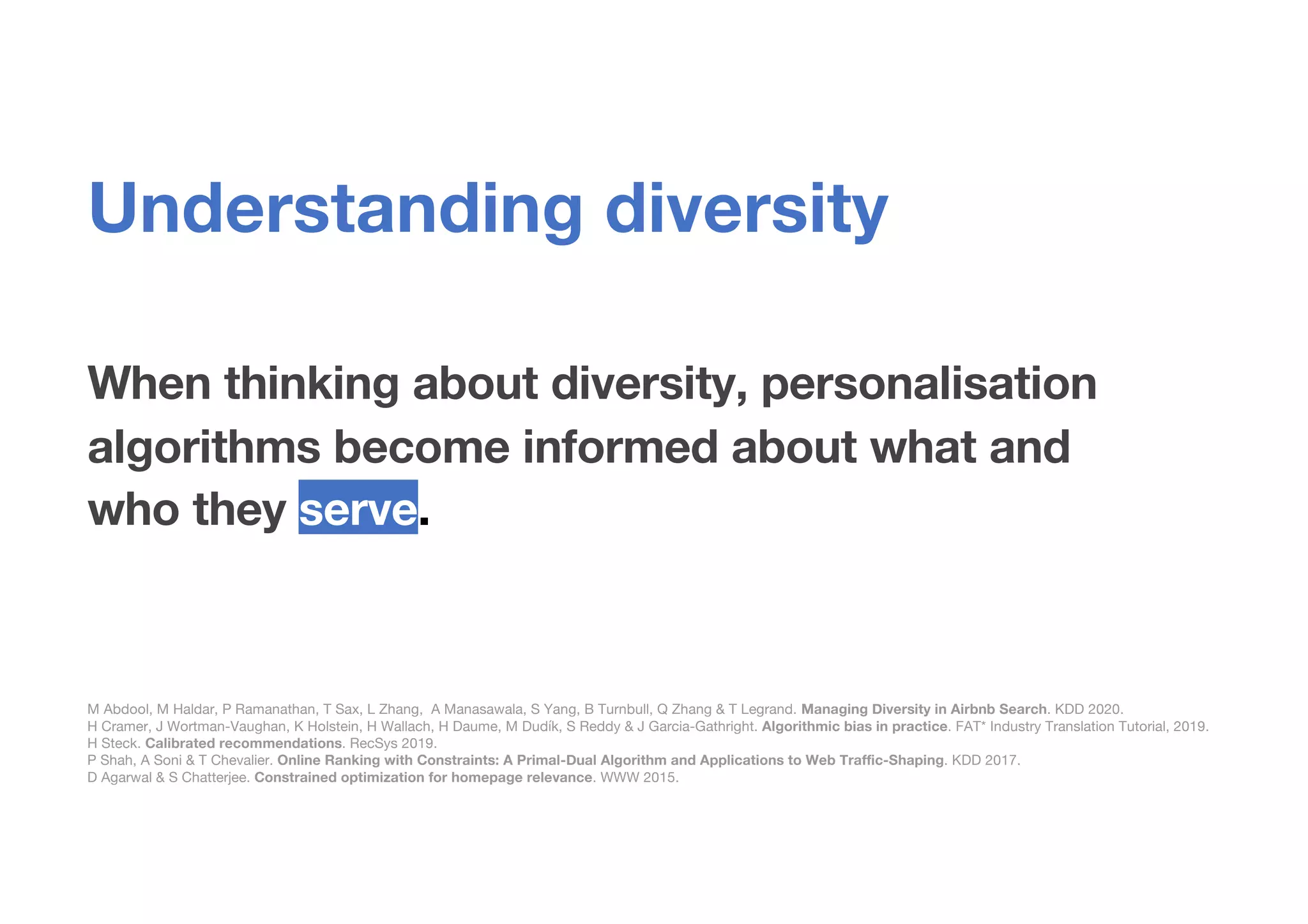 When thinking about diversity, personalisation
algorithms become informed about what and
who they serve.
M Abdool, M Haldar, P Ramanathan, T Sax, L Zhang, A Manasawala, S Yang, B Turnbull, Q Zhang & T Legrand. Managing Diversity in Airbnb Search. KDD 2020.
H Cramer, J Wortman-Vaughan, K Holstein, H Wallach, H Daume, M Dudík, S Reddy & J Garcia-Gathright. Algorithmic bias in practice. FAT* Industry Translation Tutorial, 2019.
H Steck. Calibrated recommendations. RecSys 2019.
P Shah, A Soni & T Chevalier. Online Ranking with Constraints: A Primal-Dual Algorithm and Applications to Web Traffic-Shaping. KDD 2017.
D Agarwal & S Chatterjee. Constrained optimization for homepage relevance. WWW 2015.
Understanding diversity
 