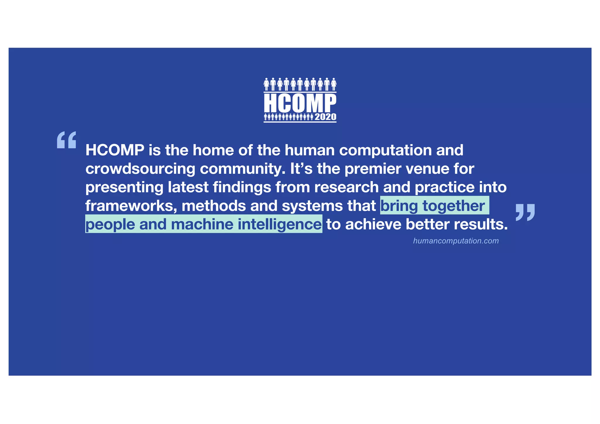 humancomputation.com
HCOMP is the home of the human computation and
crowdsourcing community. It’s the premier venue for
presenting latest findings from research and practice into
frameworks, methods and systems that bring together
people and machine intelligence to achieve better results.
“
”
 