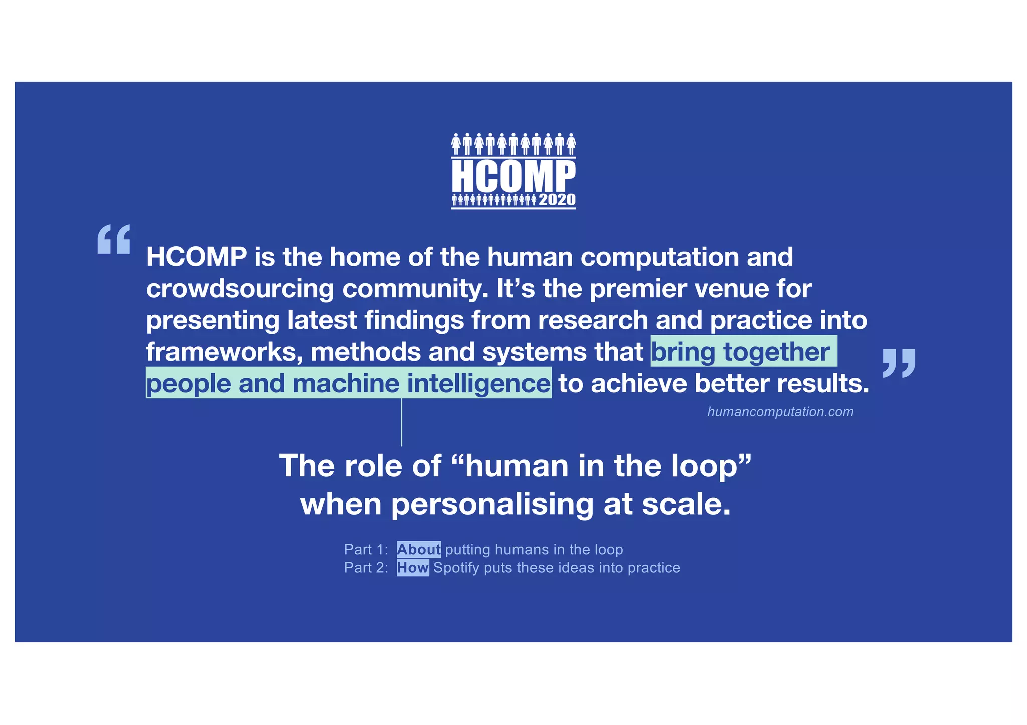 humancomputation.com
HCOMP is the home of the human computation and
crowdsourcing community. It’s the premier venue for
presenting latest findings from research and practice into
frameworks, methods and systems that bring together
people and machine intelligence to achieve better results.
“
”
The role of “human in the loop”
when personalising at scale.
Part 1: About putting humans in the loop
Part 2: How Spotify puts these ideas into practice
 