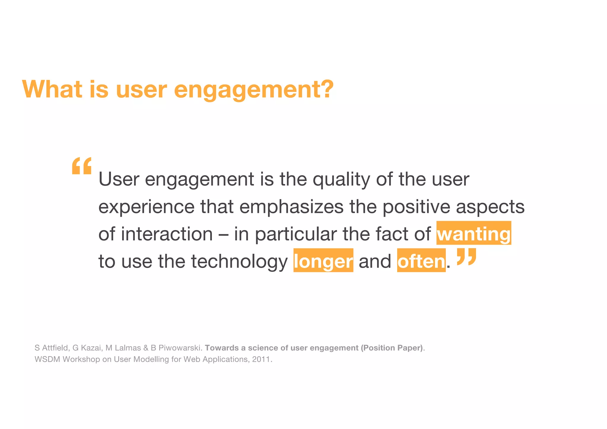 What is user engagement?
User engagement is the quality of the user
experience that emphasizes the positive aspects
of interaction – in particular the fact of wanting
to use the technology longer and often.
S Attfield, G Kazai, M Lalmas & B Piwowarski. Towards a science of user engagement (Position Paper).
WSDM Workshop on User Modelling for Web Applications, 2011.
“
”
 