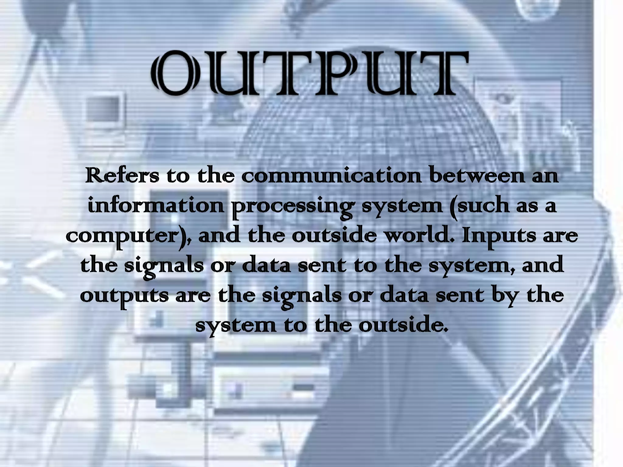 OUTPUTRefers to the communication between an information processing system (such as a computer), and the outside world. Inputs are the signals or data sent to the system, and outputs are the signals or data sent by the system to the outside.