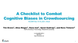 1
WIS
Web
Information
Systems
A Checklist to Combat
Cognitive Biases in Crowdsourcing
HCOMP, Nov 14-18, 2021, Virtual
Tim Draws1, Alisa Rieger1, Oana Inel1, Ujwal Gadiraju1, and Nava Tintarev2
t.a.draws@tudelft.nl
@tmdrws
https://timdraws.net
1Delft University of Technology, 2Maastricht University
 