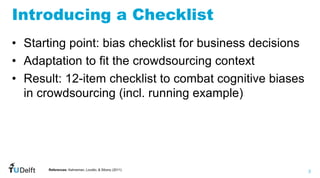 3
WIS
Web
Information
Systems
Introducing a Checklist
• Starting point: bias checklist for business decisions
• Adaptation to fit the crowdsourcing context
• Result: 12-item checklist to combat cognitive biases
in crowdsourcing (incl. running example)
References: Kahneman, Lovallo, & Sibony (2011)
 