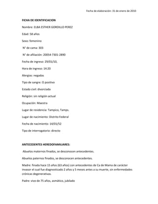 Fecha de elaboración: 31 de enero de 2010


FICHA DE IDENTIFICACION

Nombre: ELBA ESTHER GORDILLO PEREZ

Edad: 58 años

Sexo: femenino

N° de cama: 303

N° de afiliación: 20054-7301-2890

Fecha de ingreso: 29/01/10,

Hora de ingreso: 14:20

Alergias: negadas

Tipo de sangre: O positivo

Estado civil: divorciada

Religión: sin religión actual

Ocupación: Maestra

Lugar de residencia: Tampico, Tamps.

Lugar de nacimiento: Distrito Federal

Fecha de nacimiento: 14/01/52

Tipo de interrogatorio: directo



ANTECEDENTES HEREDOFAMILIARES:

Abuelos maternos finados, se desconocen antecedentes.

Abuelos paternos finados, se desconocen antecedentes.

Madre: finada hace 15 años (63 años) con antecedentes de Ca de Mama de carácter
invasor el cual fue diagnosticado 2 años y 5 meses antes a su muerte, sin enfermedades
crónicas degenerativas.

Padre: vivo de 75 años, asmático, jubilado
 