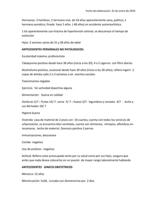 Fecha de elaboración: 31 de enero de 2010


Hermanos: 2 hombres, 1 hermano vivo de 54 años aparentemente sano, político; 1
hermano asmático, finado hace 5 años ( 48 años) en accidente automovilístico.

1 tío aparentemente con historia de hipertensión arterial, se desconoce el tiempo de
evolución

Hijos: 2 varones sanos de 31 y 28 años de edad

ANTECEDENTES PERSONALES NO PATOLOGICOS:

Escolaridad máxima: profesionista

Tabaquismo positivo desde hace 38 años (inicio a los 20), 4 a 5 cigarros con filtro diarios

Alcoholismo positivo, ocasional desde hace 30 años (inicio a los 28 años), refiere ingerir 2
copas de whisky cada 2 o 3 semanas o en eventos sociales

Toxicomanías negadas

Ejercicio. Sin actividad deportiva alguna

Alimentación: buena en calidad

Verduras 5/7 – frutas 14/ 7- carne 5/ 7 – huevo 3/7- legumbres y cereales 4/7 - leche y
sus derivados 10/ 7

Higiene buena

Vivienda: casa de material de 2 pisos con 10 cuartos, cuenta con todos los servicios de
urbanización, se encuentra bien ventilada, cuenta con chimenea, vitropiso, alfombras en
recamaras, techo de material. Zoonosis positiva 2 perros.

Inmunizaciones, desconoce

Combe negativo

Uso de prótesis : negativo

Actitud: Refiere estar preocupada tanto por su salud como por sus hijos, asegura que
antes que nada desea colocarlos en un puesto de mayor rango laboralmente hablando

ANTECEDENTES GINECO-OBSTETRICOS

Menarca: 12 años

Menstruación: 5x28, cursaba con dismenorrea por 2 días
 