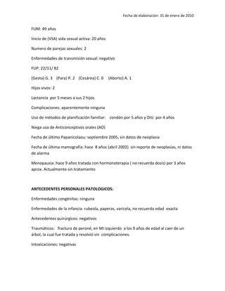 Fecha de elaboración: 31 de enero de 2010


FUM: 49 años

Inicio de (VSA) vida sexual activa: 20 años

Numero de parejas sexuales: 2

Enfermedades de transmisión sexual: negativo

FUP: 22/11/ 82

(Gesta) G. 3 (Para) P. 2 (Cesárea) C. 0       (Aborto) A. 1

Hijos vivos: 2

Lactancia por 5 meses a sus 2 hijos

Complicaciones: aparentemente ninguna

Uso de métodos de planificación familiar: condón por 5 años y DIU por 4 años

Niega uso de Anticonceptivos orales (AO)

Fecha de último Papanicolaou: septiembre 2005, sin datos de neoplasia

Fecha de última mamografía: hace 8 años (abril 2002) sin reporte de neoplasias, ni datos
de alarma

Menopausia: hace 9 años tratada con hormonoterapia ( no recuerda dosis) por 3 años
aprox. Actualmente sin tratamiento



ANTECEDENTES PERSONALES PATOLOGICOS:

Enfermedades congénitas: ninguna

Enfermedades de la infancia: rubeola, paperas, varicela, no recuerda edad exacta

Antecedentes quirúrgicos: negativos

Traumáticos: fractura de peroné, en MI izquierdo a los 9 años de edad al caer de un
árbol, la cual fue tratada y resolvió sin complicaciones.

Intoxicaciones: negativas
 