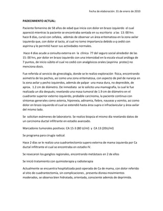 Fecha de elaboración: 31 de enero de 2010


PADECIMIENTO ACTUAL:

Paciente femenino de 58 años de edad que inicia con dolor en brazo izquierdo el cual
apareció mientras la paciente se encontraba sentada en su escritorio a las 13: 00 hrs
hace 8 días, cursó con cefalea, además de observar un área eritematosa en la zona axilar
izquierda que, con dolor al tacto, al cual no tomo importancia debido a q cedió con
aspirina y le permitió hacer sus actividades normales.

Hace 4 días acude a consulta externa en la clínica 77 del seguro social alrededor de las
15: 00 hrs, por dolor en brazo izquierdo con una intensidad en la escala visual análoga de
7 puntos, de inicio súbito el cual no cedió con analgésicos orales (aspirina protec) no
menciona dosis.

Fue referida al servicio de ginecología, donde se le realizo exploración física, encontrando
asimetría de los pechos, así como una zona eritematosa, con aspecto de piel de naranja en
la zona axilar y pecho izquierdos, además de palpar una masa dura, no depresible, de
aprox. 1.2 cm de diámetro. De inmediato se le solicito una mamografía, la cual le fue
realizada un día después; revelando una masa tumoral de 1.9 cm de diámetro en el
cuadrante superior externo izquierdo, probable carcinoma, la paciente continuo con
síntomas generales como astenia, hiporexia, adinamia, fiebre, nauseas y vomito, asi como
dolor en brazo izquierdo el cual se extendió hasta área supra e infraclavicular y área axilar
del mismo lado.

Se solicitan exámenes de laboratorio. Se realizo biopsia el mismo día revelando datos de
un carcinoma ductal infiltrante en estadio avanzado.

Marcadores tumorales positivos: CA 15-3 (80 U/ml) y CA 13 (20U/ml)

Se programa para cirugía radical.

Hace 2 días se le realizo una cuadrantectomía supero externa de mama izquierda por Ca
ductal infiltrante el cual se encontraba en estadio IV.

Se resecaron los ganglios regionales, encontrando metástasis en 2 de ellos

Se inició tratamiento con quimioterapia y radioterapia

Actualmente se encuentra hospitalizada post-operada de Ca de mama, con dolor referido
al sitio de cuadrantectomía, sin complicaciones , presenta disnea movimientos
moderados, se observa bien hidratada, orientada, consciente además de deprimida.
 