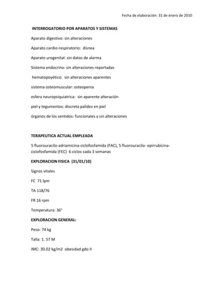 Fecha de elaboración: 31 de enero de 2010


INTERROGATORIO POR APARATOS Y SISTEMAS

Aparato digestivo: sin alteraciones

Aparato cardio-respiratorio: disnea

Aparato urogenital: sin datos de alarma

Sistema endocrino: sin alteraciones reportadas

hematopoyético: sin alteraciones aparentes

sistema osteomuscular: osteopenia

esfera neuropsiquiatrica: sin aparente alteración

piel y tegumentos: discreta palidez en piel

órganos de los sentidos: funcionales y sin alteraciones



TERAPEUTICA ACTUAL EMPLEADA

5 fluorouracilo-adriamicina-ciclofosfamida (FAC), 5 fluorouracilo- epirrubicina-
ciclofosfamida (FEC) 6 ciclos cada 3 semanas

EXPLORACION FISICA (31/01/10)

Signos vitales

FC 71 lpm

TA 118/76

FR 16 rpm

Temperatura: 36°

EXPLORACION GENERAL:

Peso: 74 kg

Talla: 1. 57 M

IMC: 30.02 kg/m2 obesidad gdo II
 