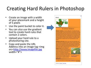 Creating Hard Rulers in PhotoshopCreate an image with a width of your placemark and a height of 5 pixelsUse the paint bucket to color it.  You can also use the gradient tool to create hard rules that contain 2 colors.Upload your hard rule to a photosharing site.Copy and paste the URL Address into an image tag <imgsrc=http://www.imagefile.jpg width=“#”>