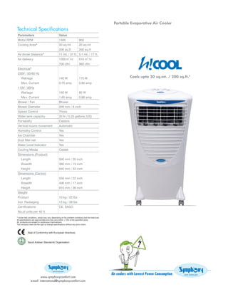 Portable Evaporative Air Cooler
Technical Specifications
Parameters                      Value
Motor RPM                       1400             900
Cooling Area*                   20 sq.mt         20 sq.mt
                                200 sq.f t       200 sq.f t
Air throw Distance*             11 mt. / 37 f t. 5.1 mt. / 17 f t.
Air delivery                    1200 m3.hr       610 m3.hr
                                700 cfm          360 cfm
Electrical*
230V / 50-60 Hz
  Wat tage                      140 W            115 W                           Cools upto 20 sq.mt. / 200 sq.ft.*
  Ma x. Current                 0.70 amp         0.80 amp
110V / 60Hz
  Wat tage                      150 W            80 W
  Ma x. Current                 1.60 amp         0.86 amp
Blower / Fan                    Blower
Blower Diameter                 205 mm / 8 inch
Speed Control                   Three
Water tank capacity             20 ltr / 5.25 gallons (US)
Portability                     Castors
Vertical louvre movement        Automatic
Humidity Control                Yes
Ice Chamber                     Yes
Dust filter net                 Yes
Water Level Indicator           Yes
Cooling Media                   Celdek
Dimensions (Product)
  Length                        500 mm / 20 inch
  Breadth                       380 mm / 15 inch
  Height                        840 mm / 33 inch
Dimensions (Carton)
  Length                        556 mm / 22 inch
  Breadth                       436 mm / 17 inch
  Height                        910 mm / 36 inch
Weight
Product                         10 kg / 22 lbs
Incl. Packaging                 13 kg / 29 lbs
Certifications                  CE, SASO
No.of units per 40 f t




                                                                     Air coolers with Lowest Power Consumption
                    www.symphonycomfort.com
           e-mail: international@symphonycomfort.com
 