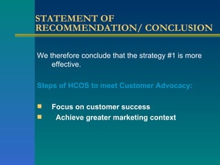 STATEMENT OF RECOMMENDATION/ CONCLUSION We therefore conclude that the strategy #1 is more effective.  Steps of HCOS to meet Customer Advocacy: Focus on customer success Achieve greater marketing context   