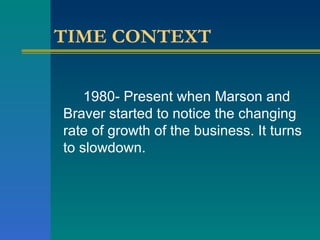 TIME CONTEXT 1980- Present when Marson and Braver started to notice the changing rate of growth of the business. It turns to slowdown. 