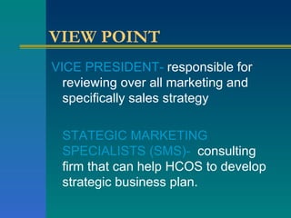 VIEW POINT VICE PRESIDENT-  responsible for reviewing over all marketing and specifically sales strategy STATEGIC MARKETING SPECIALISTS (SMS)-   consulting firm that can help HCOS to develop strategic business plan. 